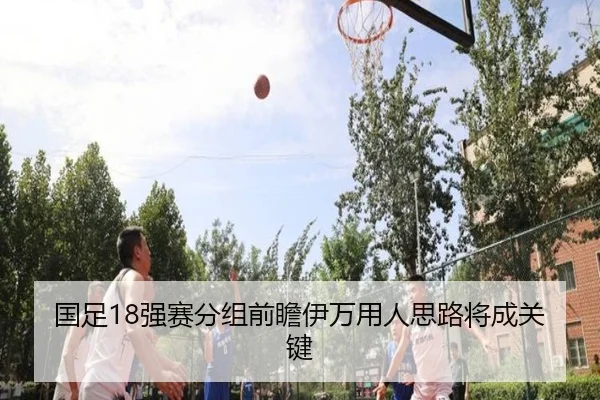 国足18强赛分组前瞻伊万用人思路将成关键